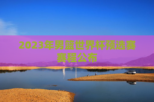 2023年男篮世界杯预选赛赛程公布