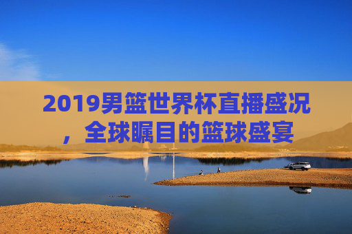 2019男篮世界杯直播盛况，全球瞩目的篮球盛宴