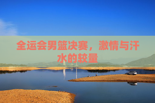 全运会男篮决赛，激情与汗水的较量