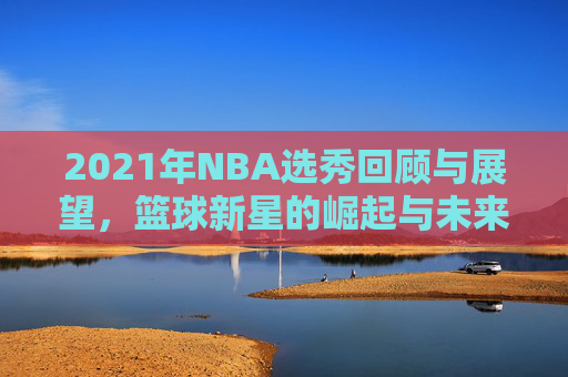 2021年NBA选秀回顾与展望，篮球新星的崛起与未来趋势
