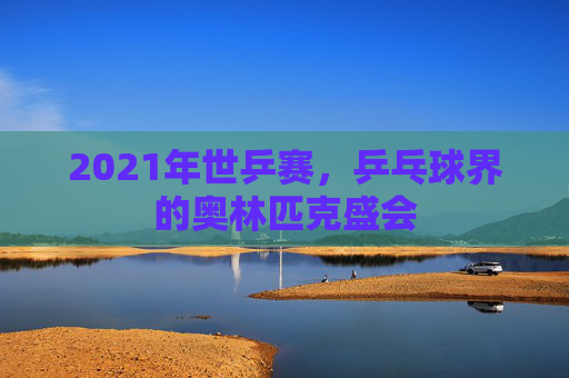 2021年世乒赛，乒乓球界的奥林匹克盛会