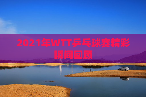 2021年WTT乒乓球赛精彩瞬间回顾