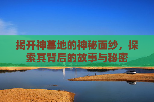 揭开神墓地的神秘面纱，探索其背后的故事与秘密