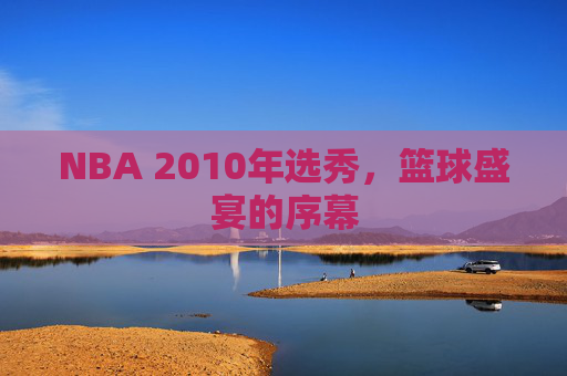 NBA 2010年选秀，篮球盛宴的序幕