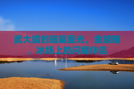武大靖的璀璨星光，金朗雅，冰场上的闪耀伴侣
