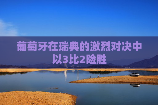 葡萄牙在瑞典的激烈对决中以3比2险胜