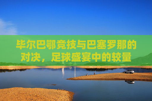 毕尔巴鄂竞技与巴塞罗那的对决，足球盛宴中的较量