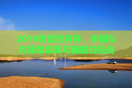 2019男篮世界杯，中国队的辉煌成就与面临的挑战