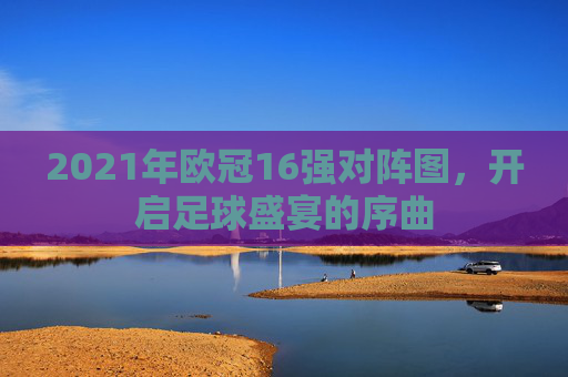 2021年欧冠16强对阵图，开启足球盛宴的序曲