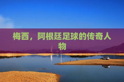 梅西，阿根廷足球的传奇人物