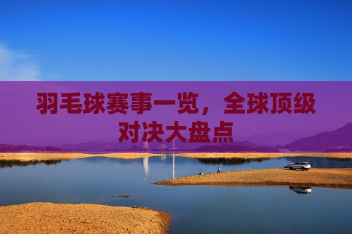 羽毛球赛事一览，全球顶级对决大盘点