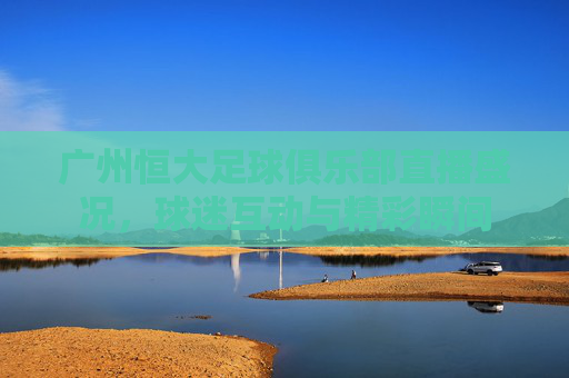 广州恒大足球俱乐部直播盛况，球迷互动与精彩瞬间