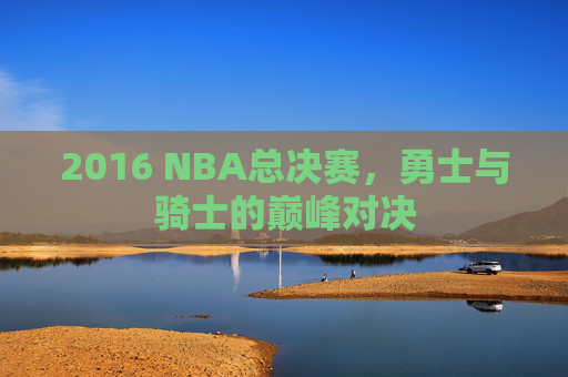 2016 NBA总决赛，勇士与骑士的巅峰对决