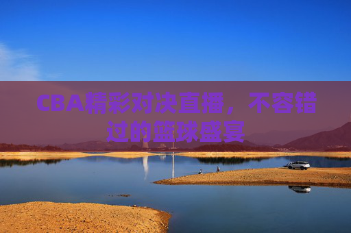 CBA精彩对决直播，不容错过的篮球盛宴