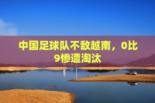 中国足球队不敌越南，0比9惨遭淘汰