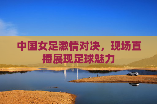 中国女足激情对决，现场直播展现足球魅力