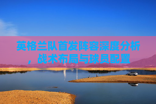 英格兰队首发阵容深度分析，战术布局与球员配置