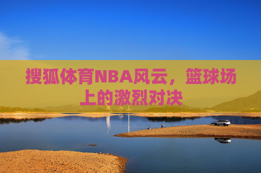 搜狐体育NBA风云，篮球场上的激烈对决