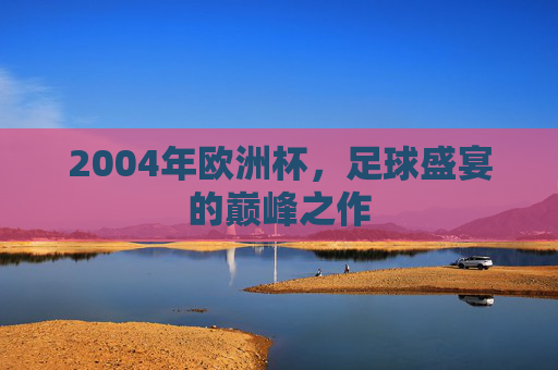 2004年欧洲杯,足球盛宴的巅峰之作 2004年欧洲杯,足球盛宴的巅峰之作