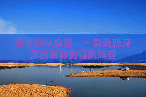 西甲球队全览，一览西班牙顶级联赛的强队阵容