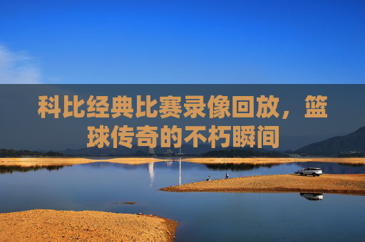 科比经典比赛录像回放，篮球传奇的不朽瞬间