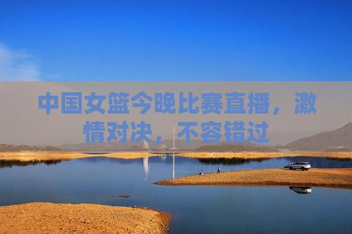 中国女篮今晚比赛直播，激情对决，不容错过