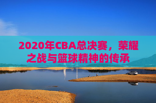 2020年CBA总决赛,荣耀之战与篮球精神的传承 2020年CBA总决赛,荣耀之战与篮球精神的传承