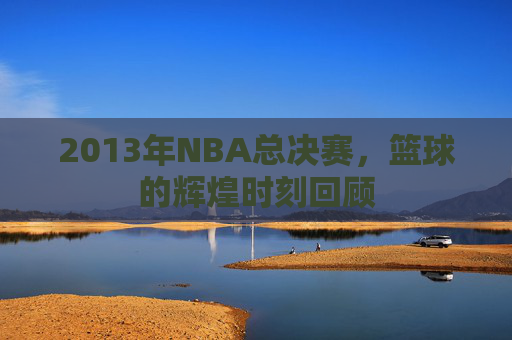 2013年NBA总决赛，篮球的辉煌时刻回顾
