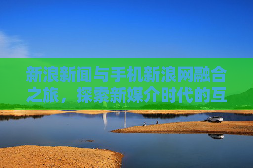 新浪新闻与手机新浪网融合之旅，探索新媒介时代的互动与创新