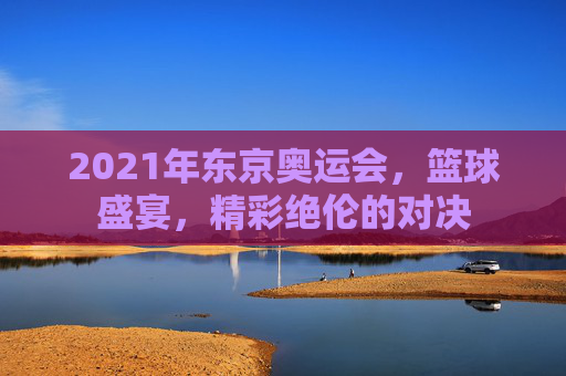 2021年东京奥运会，篮球盛宴，精彩绝伦的对决