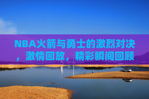 NBA火箭与勇士的激烈对决，激情回放，精彩瞬间回顾
