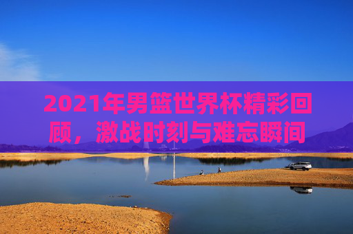 2021年男篮世界杯精彩回顾，激战时刻与难忘瞬间