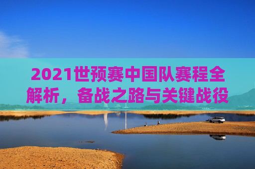 2021世预赛中国队赛程全解析，备战之路与关键战役