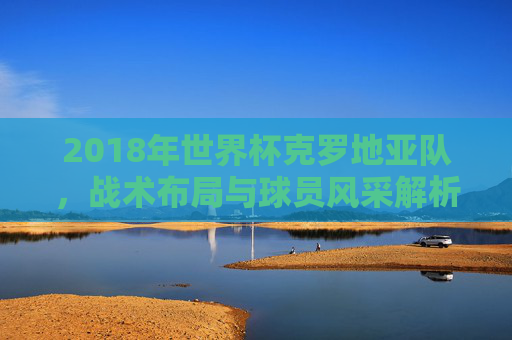 2018年世界杯克罗地亚队，战术布局与球员风采解析