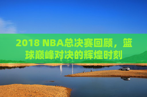 2018 NBA总决赛回顾，篮球巅峰对决的辉煌时刻