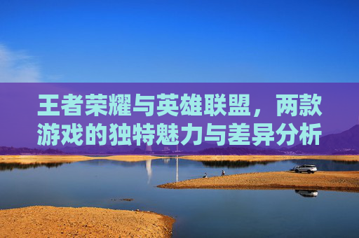 王者荣耀与英雄联盟，两款游戏的独特魅力与差异分析