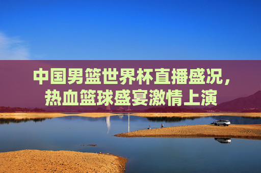 中国男篮世界杯直播盛况，热血篮球盛宴激情上演