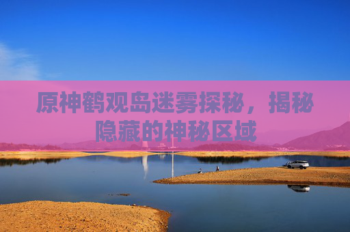 原神鹤观岛迷雾探秘，揭秘隐藏的神秘区域