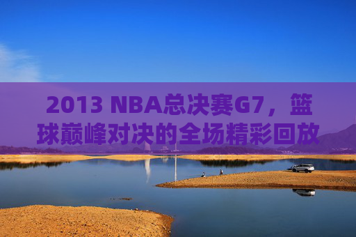 2013 NBA总决赛G7，篮球巅峰对决的全场精彩回放