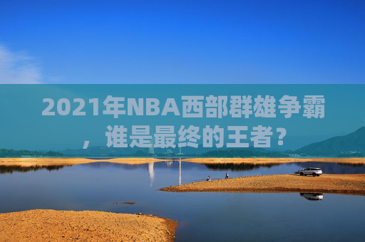2021年NBA西部群雄争霸，谁是最终的王者？