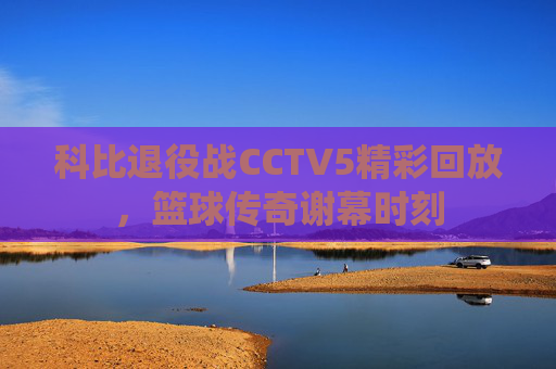 科比退役战CCTV5精彩回放，篮球传奇谢幕时刻