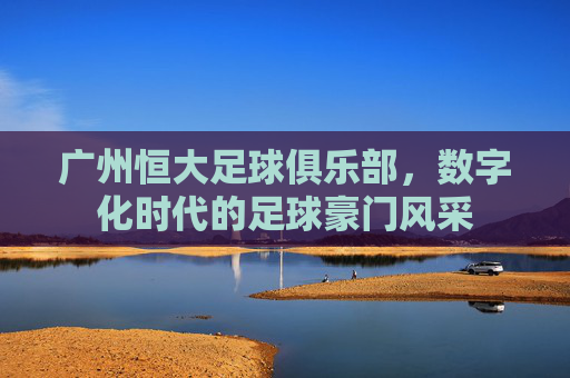 广州恒大足球俱乐部，数字化时代的足球豪门风采