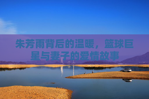 朱芳雨背后的温暖，篮球巨星与妻子的爱情故事