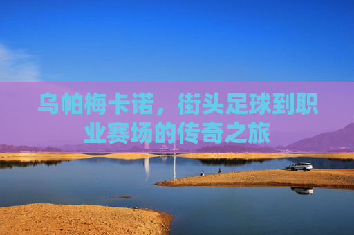 乌帕梅卡诺，街头足球到职业赛场的传奇之旅