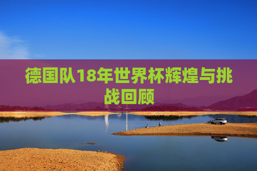 德国队18年世界杯辉煌与挑战回顾