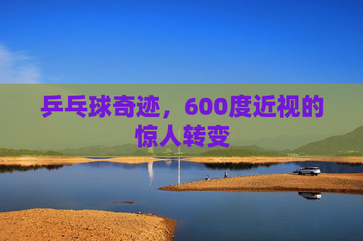 乒乓球奇迹，600度近视的惊人转变