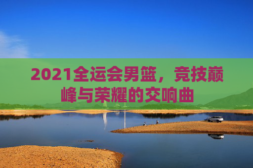 2021全运会男篮，竞技巅峰与荣耀的交响曲