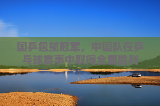 国乒包揽冠军，中国队在乒乓球赛事中取得全面胜利
