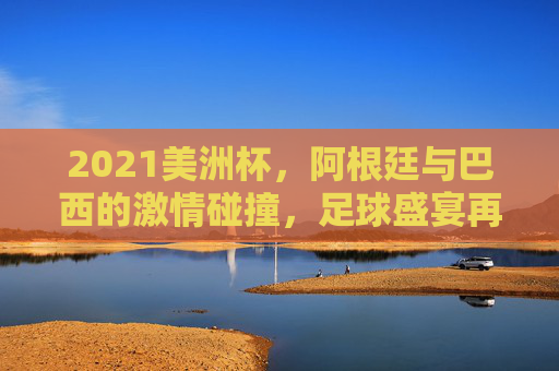2021美洲杯，阿根廷与巴西的激情碰撞，足球盛宴再现
