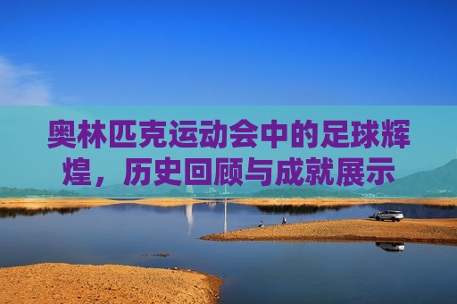奥林匹克运动会中的足球辉煌，历史回顾与成就展示